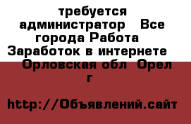 требуется администратор - Все города Работа » Заработок в интернете   . Орловская обл.,Орел г.